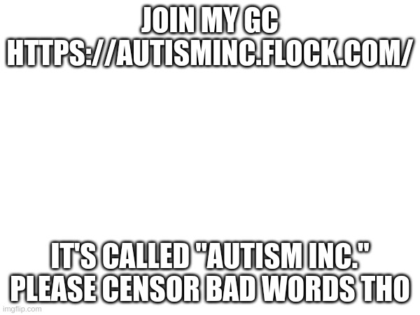 https://autisminc.flock.com/ | JOIN MY GC
HTTPS://AUTISMINC.FLOCK.COM/; IT'S CALLED "AUTISM INC."
PLEASE CENSOR BAD WORDS THO | image tagged in skibidi toilet | made w/ Imgflip meme maker