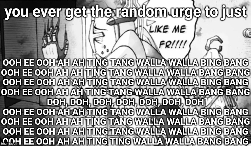 he just like me frfr | you ever get the random urge to just; OOH EE OOH AH AH TING TANG WALLA WALLA BING BANG
OOH EE OOH AH AH TING TANG WALLA WALLA BANG BANG
OOH EE OOH AH AH TING TANG WALLA WALLA BING BANG
OOH EE OOH AH AH TING TANG WALLA WALLA BANG BANG
DOH, DOH, DOH, DOH, DOH, DOH, DOH
OOH EE OOH AH AH TING TANG WALLA WALLA BING BANG
OOH EE OOH AH AH TING TANG WALLA WALLA BANG BANG
OOH EE OOH AH AH TING TANG WALLA WALLA BING BANG
OOH EE OOH AH AH TING TING WALLA WALLA BANG BANG | image tagged in he just like me frfr | made w/ Imgflip meme maker