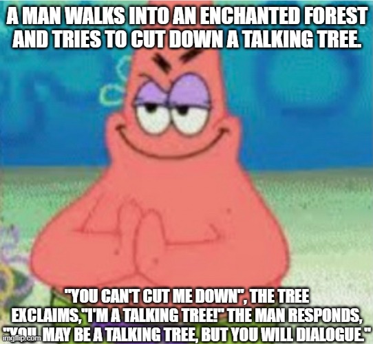 Dialogue | A MAN WALKS INTO AN ENCHANTED FOREST AND TRIES TO CUT DOWN A TALKING TREE. "YOU CAN'T CUT ME DOWN", THE TREE EXCLAIMS,"I'M A TALKING TREE!" THE MAN RESPONDS, "YOU  MAY BE A TALKING TREE, BUT YOU WILL DIALOGUE." | image tagged in devious pat,memes,dark humor,dark humour | made w/ Imgflip meme maker