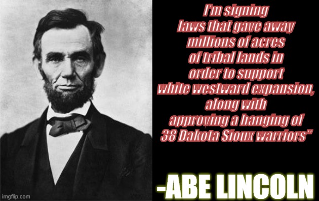 Lincoln | I'm signing laws that gave away millions of acres of tribal lands in order to support white westward expansion, along with approving a hanging of 38 Dakota Sioux warriors"; -ABE LINCOLN | image tagged in quotable abe lincoln,memes,history,history memes | made w/ Imgflip meme maker