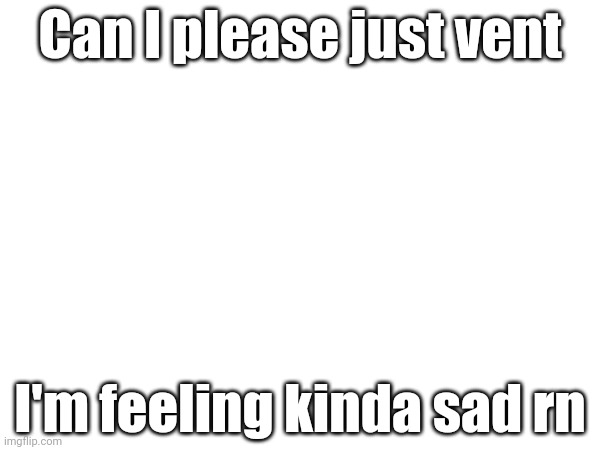 Can I please just vent; I'm feeling kinda sad rn | made w/ Imgflip meme maker