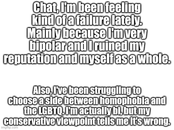 Chat, I'm been feeling kind of a failure lately. Mainly because I'm very bipolar and I ruined my reputation and myself as a whole. Also, I've been struggling to choose a side between homophobia and the LGBTQ. I'm actually bi, but my conservative viewpoint tells me it's wrong. | made w/ Imgflip meme maker