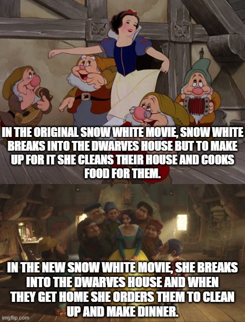 Breaking into someone's house and bossing them around is the new feminisms. | IN THE ORIGINAL SNOW WHITE MOVIE, SNOW WHITE
BREAKS INTO THE DWARVES HOUSE BUT TO MAKE
UP FOR IT SHE CLEANS THEIR HOUSE AND COOKS
FOOD FOR THEM. IN THE NEW SNOW WHITE MOVIE, SHE BREAKS
INTO THE DWARVES HOUSE AND WHEN
THEY GET HOME SHE ORDERS THEM TO CLEAN
UP AND MAKE DINNER. | image tagged in snow white,feminazi | made w/ Imgflip meme maker