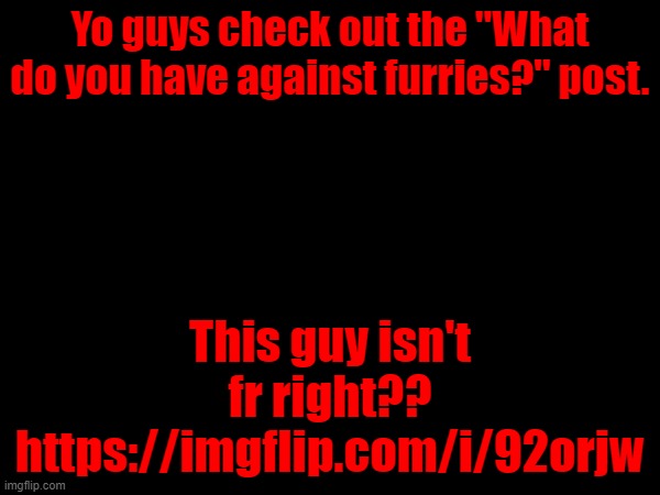 Yo guys check out the "What do you have against furries?" post. This guy isn't fr right??
https://imgflip.com/i/92orjw | made w/ Imgflip meme maker