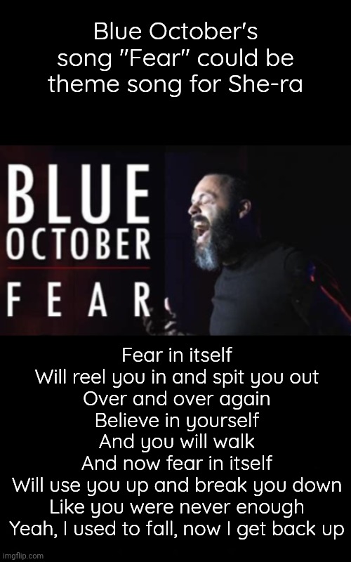 New Theme Song for She-ra Series | Blue October's song "Fear" could be theme song for She-ra; Fear in itself
Will reel you in and spit you out
Over and over again
Believe in yourself
And you will walk
And now fear in itself
Will use you up and break you down
Like you were never enough
Yeah, I used to fall, now I get back up | image tagged in she-ra,fear,blossomraveneski | made w/ Imgflip meme maker