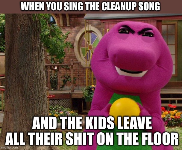 Clean up | WHEN YOU SING THE CLEANUP SONG; AND THE KIDS LEAVE ALL THEIR SHIT ON THE FLOOR | image tagged in angry barney,clean up,song | made w/ Imgflip meme maker