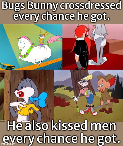 He tried to marry Elmer Fudd & Yosemite Sam. | Bugs Bunny crossdressed every chance he got. He also kissed men
every chance he got. | image tagged in bugs bunny what's up opera horse,bugs bunny and yosemite sam,bugs bunny wearing lipstick,bugs bunny in drag | made w/ Imgflip meme maker