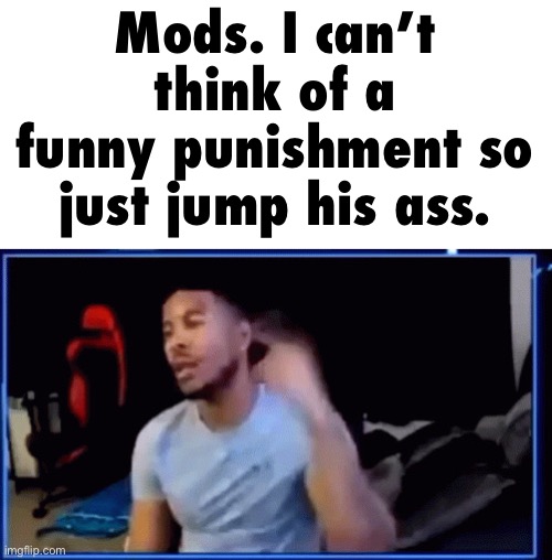 ltg mods | Mods. I can’t think of a funny punishment so just jump his ass. | image tagged in ltg mods | made w/ Imgflip meme maker