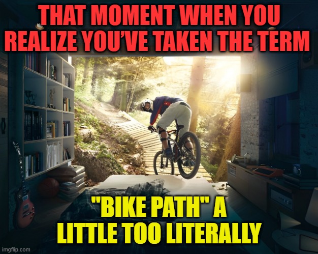 bike path | THAT MOMENT WHEN YOU REALIZE YOU’VE TAKEN THE TERM; "BIKE PATH" A LITTLE TOO LITERALLY | image tagged in memes | made w/ Imgflip meme maker