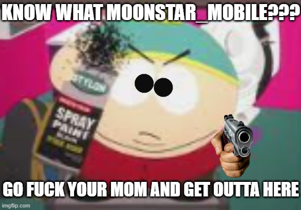 Yeah eat it moonstar_mobile u fuckin shitfaced cunt hahahahahaha >XD | KNOW WHAT MOONSTAR_MOBILE??? GO FUCK YOUR MOM AND GET OUTTA HERE | image tagged in no nibba gtfo,memes,south park,eric cartman,cartman,savage memes | made w/ Imgflip meme maker