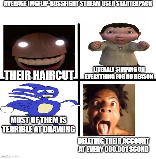 Blank Starter Pack | AVERAGE IMGFLIP-BOSSFIGHT STREAM USER STARTERPACK; LITERALY SIMPING ON EVERYTHING FOR NO REASON; THEIR HAIRCUT; MOST OF THEM IS TERRIBLE AT DRAWING; DELETING THEIR ACCOUNT AT EVERY 000.001 SCOND | image tagged in memes,blank starter pack | made w/ Imgflip meme maker