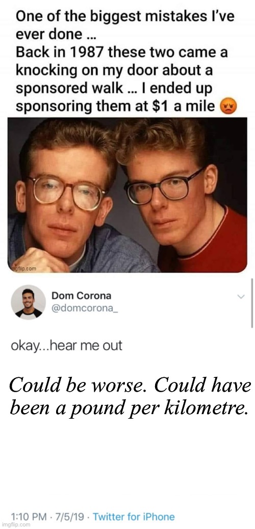 I would walk 500 miles | Could be worse. Could have been a pound per kilometre. | image tagged in hear me out,proclaimers,i would walk 500 miles,walk,mistakes,1980s | made w/ Imgflip meme maker