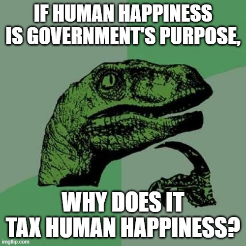 Backward Taxation | IF HUMAN HAPPINESS IS GOVERNMENT'S PURPOSE, WHY DOES IT TAX HUMAN HAPPINESS? | image tagged in government corruption,big government,democrats,democrat party,biased media,republican party | made w/ Imgflip meme maker