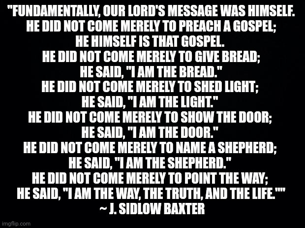 Black background | "FUNDAMENTALLY, OUR LORD'S MESSAGE WAS HIMSELF.
 HE DID NOT COME MERELY TO PREACH A GOSPEL; 
HE HIMSELF IS THAT GOSPEL. 
HE DID NOT COME MERELY TO GIVE BREAD;
 HE SAID, "I AM THE BREAD." 
HE DID NOT COME MERELY TO SHED LIGHT; 

HE SAID, "I AM THE LIGHT." 

HE DID NOT COME MERELY TO SHOW THE DOOR; 

HE SAID, "I AM THE DOOR." 

HE DID NOT COME MERELY TO NAME A SHEPHERD; 
HE SAID, "I AM THE SHEPHERD." 
HE DID NOT COME MERELY TO POINT THE WAY; 
HE SAID, "I AM THE WAY, THE TRUTH, AND THE LIFE.""
 ~ J. SIDLOW BAXTER | image tagged in black background | made w/ Imgflip meme maker