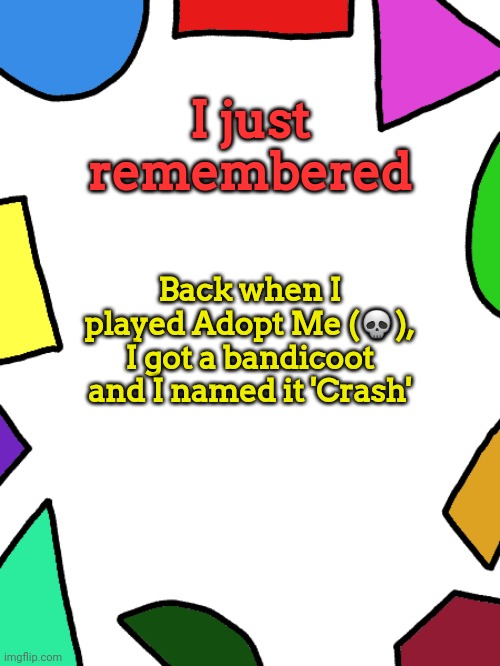 ㅤ | I just remembered; Back when I played Adopt Me (💀), I got a bandicoot and I named it 'Crash' | image tagged in shapes | made w/ Imgflip meme maker