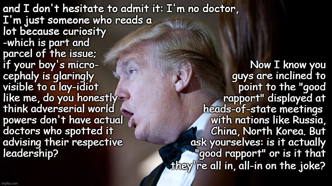 Heya, Trump-cult kids, y'all really need to have a serious talk about putting your derp-horse candidate out to pasture... | and I don't hesitate to admit it: I'm no doctor,
I'm just someone who reads a
lot because curiosity; -which is part and
parcel of the issue;
if your boy's micro-
cephaly is glaringly
visible to a lay-idiot; Now I know you guys are inclined to point to the "good rapport" displayed at heads-of-state meetings; like me, do you honestly
think adverserial world
powers don't have actual
doctors who spotted it
advising their respective
leadership? with nations like Russia, China, North Korea. But ask yourselves: is it actually "good rapport" or is it that; they're all in, all-in on the joke? | image tagged in trump derp,trump unfit unqualified dangerous,useful idiot | made w/ Imgflip meme maker