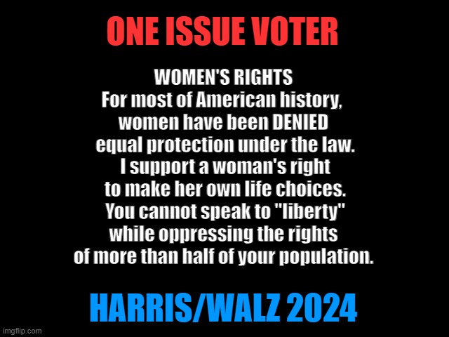 ONE ISSUE VOTER: Women's Rights | ONE ISSUE VOTER; WOMEN'S RIGHTS
For most of American history, 
women have been DENIED
 equal protection under the law.
 I support a woman's right
 to make her own life choices.
 You cannot speak to "liberty"
 while oppressing the rights 
of more than half of your population. HARRIS/WALZ 2024 | image tagged in 2024 presidential election,kamala harris,women rights,liberty,freedom to choose,one issue voter | made w/ Imgflip meme maker