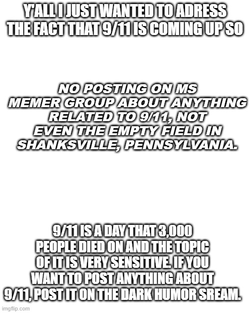 call me a party pooper i don't care | NO POSTING ON MS MEMER GROUP ABOUT ANYTHING RELATED TO 9/11, NOT EVEN THE EMPTY FIELD IN SHANKSVILLE, PENNSYLVANIA. Y'ALL I JUST WANTED TO ADRESS THE FACT THAT 9/11 IS COMING UP SO; 9/11 IS A DAY THAT 3,000 PEOPLE DIED ON AND THE TOPIC OF IT IS VERY SENSITIVE. IF YOU WANT TO POST ANYTHING ABOUT 9/11, POST IT ON THE DARK HUMOR SREAM. | image tagged in god bless america | made w/ Imgflip meme maker