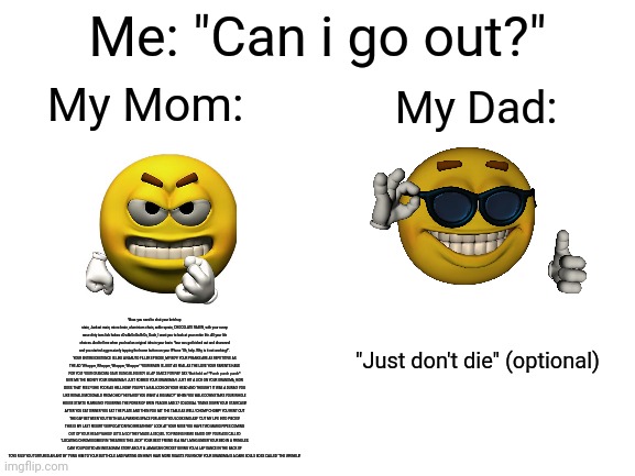 Real | Me: "Can i go out?"; My Mom:; My Dad:; Wow. you need to shut your ketchup stain, Junkrat main, micro brain, aluminium chain, ankle sprain, CHOCOLATE RAIIIIN, with your runny nose dirty toes lick hobos cOwAbUnGa BrOs, Dude, I want you to look at your entire life. All your life choices. And tell me when you had an original idea in your brain. Your ass got kicked out and disowned and you started aggressively tapping the home button on your IPhone "Oh, help. Why is it not working?". YOUR ENTIRE EXISTENCE IS LIKE A NARUTO FILLER EPISODE, MY BOY! YOUR PRANKS ARE AS REPETITIVE AS THE AD "Whopper, Whopper, Whopper, Whopper" YOUR BRAIN IS JUST AS REAL AS THE LOVE YOUR PARENTS HAVE FOR YOU! YOUR GRANDMA GAVE BLING BLING BOY A LAP DANCE FOR PAY DAY. Wait hold on! *Punch punch punch* GIVE ME THE MONEY YOUR GRANDMA! I JUST ROBBED YOUR GRANDMA! I JUST HIT A LICK ON YOUR GRANDMA, HOW DOES THAT FEEL?! SHE POOR AS HELL NOW! YOU PUT A BALLOON ON YOUR HEAD AND THOUGHT IT WAS A DURAG! YOU LIKE RONALD MCDONALD FROM OHIO! "HEYA KID! YOU WANT A BIG MAC?!" WHEN YOU WALK DOWNSTAIRS YOUR WHOLE HOUSE STARTS RUMBLING! YOU BRING THE POWER OF EREN YEAGER AND 37 COLOSSAL TITANS DOWN YOUR STAIRCASE! AFTER YOU EAT DINNER YOU EAT THE PLATE AND THEN YOU EAT THE TABLE AS WELL! CHOMP CHOMP! YOU RENT OUT THE GAP BETWEEN YOU TEETH AS A PARKING SPACE FOR ANTS! YOU LOOK EMO ASF "CUT MY LIFE INTO PIECES! THIS IS MY LAST RESORT! SUFFOCATION! NO BREATHING!" LOOK AT YOUR NOSE YOU HAVE TWO MARIO PIPES COMING OUT OF YOUR HEAD! YAHOO! LET'S A GO! THEY MADE A SEQUEL TO FINDING NEMO BASED OFF YOUR ASS CALLED "LOCATING CHROMOSOMES! IN THEATRES THIS JULY!" YOUR BEST FRIEND IS A RAT LIVING UNDER YOUR BED IN A PRINGLES CAN! YOU POSTED AN INSTAGRAM STORY ABOUT A JAMAICAN CRICKET GIVING YOU A LAP DANCE IN THE BACK OF TOYS R US! YOU TORTURED AN ANT BY TYING HIM TO YOUR BUTTHOLE AND FARTING ON HIM! I HAVE MORE ROASTS YOU KNOW! YOUR GRANDMA IS A DARK SOULS BOSS CALLED "THE WRINKLE! "Just don't die" (optional) | image tagged in blank white template | made w/ Imgflip meme maker