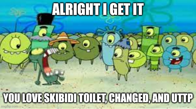 ALRIGHT I GET IT! | ALRIGHT I GET IT YOU LOVE SKIBIDI TOILET, CHANGED, AND UTTP | image tagged in alright i get it | made w/ Imgflip meme maker