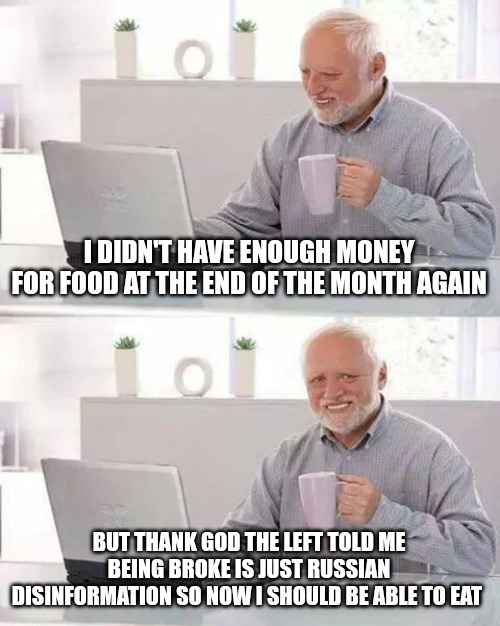 Hide the Pain Harold Meme | I DIDN'T HAVE ENOUGH MONEY FOR FOOD AT THE END OF THE MONTH AGAIN; BUT THANK GOD THE LEFT TOLD ME BEING BROKE IS JUST RUSSIAN DISINFORMATION SO NOW I SHOULD BE ABLE TO EAT | image tagged in memes,hide the pain harold | made w/ Imgflip meme maker