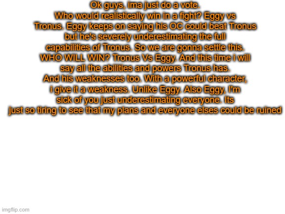 Im just sick of it. NOW VOTE! Who shall win? | Ok guys, ima just do a vote. Who would realistically win in a fight? Eggy vs Tronus. Eggy keeps on saying his OC could beat Tronus but he's severely underestimating the full capabilities of Tronus. So we are gonna settle this. WHO WILL WIN? Tronus Vs Eggy. And this time i will say all the abilities and powers Tronus has. And his weaknesses too. With a powerful character, i give it a weakness. Unlike Eggy. Also Eggy, I'm sick of you just underestimating everyone. Its just so tiring to see that my plans and everyone elses could be ruined | image tagged in blank white template | made w/ Imgflip meme maker