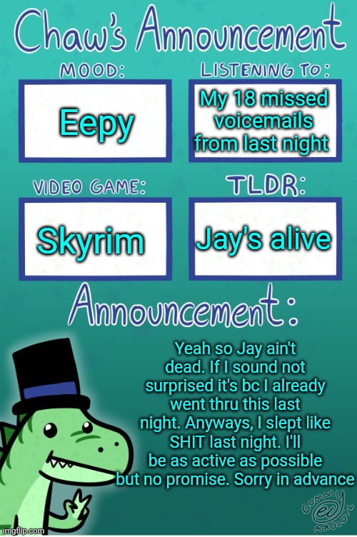 Chaws_the_dino announcement temp (thanks Gummy) | Eepy; My 18 missed voicemails from last night; Jay's alive; Skyrim; Yeah so Jay ain't dead. If I sound not surprised it's bc I already went thru this last night. Anyways, I slept like SHIT last night. I'll be as active as possible but no promise. Sorry in advance | image tagged in chaws_the_dino announcement temp thanks gummy | made w/ Imgflip meme maker