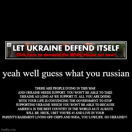 found this ad on imgflip | yeah well guess what you russian | THERE ARE PEOPLE DYING IN THIS WAR AND UKRAINE NEEDS SUPPORT. YOU WON'T BE ABLE TO TAKE UKRAINE AS LONG A | image tagged in demotivationals,politics,not funny,ukrainian lives matter | made w/ Imgflip demotivational maker