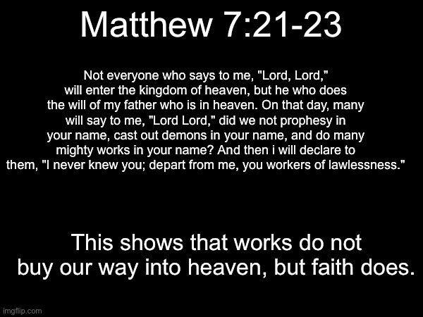 This is my favorite bible verse. I wanted to share it. | Not everyone who says to me, "Lord, Lord," will enter the kingdom of heaven, but he who does the will of my father who is in heaven. On that day, many will say to me, "Lord Lord," did we not prophesy in your name, cast out demons in your name, and do many mighty works in your name? And then i will declare to them, "I never knew you; depart from me, you workers of lawlessness."; Matthew 7:21-23; This shows that works do not buy our way into heaven, but faith does. | made w/ Imgflip meme maker