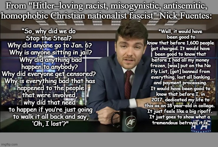 Nick Fuentes is a stupid racist! | From "Hitler–loving racist, misogynistic, antisemitic, homophobic Christian nationalist fascist" Nick Fuentes:; "Well, it would have
 been good to know that before 1,600 people got charged. It would have been good to know that before I had all my money frozen, [was] put on the No Fly List, [got] banned from everything, lost all banking and payment processing. It would have been good to know that before I, in 2017, dedicated my life to this as an 18 year-old in college. 
It just feels like a big ripoff. 
It just goes to show what a 
tremendous betrayal it is. “So, why did we do 
Stop the Steal? 
Why did anyone go to Jan. 6?
 Why is anyone sitting in jail?
 Why did anything bad
 happen to anybody? 
Why did everyone get censored? 
Why is everything bad that has
 happened to the people
 that were involved, 
why did that need
 to happen if you’re just going
 to walk it all back and say,
 ‘Oh, I lost’?" | image tagged in ha ha,racist,homophobe,misogynist,stupid is as stupid does,dumbass | made w/ Imgflip meme maker