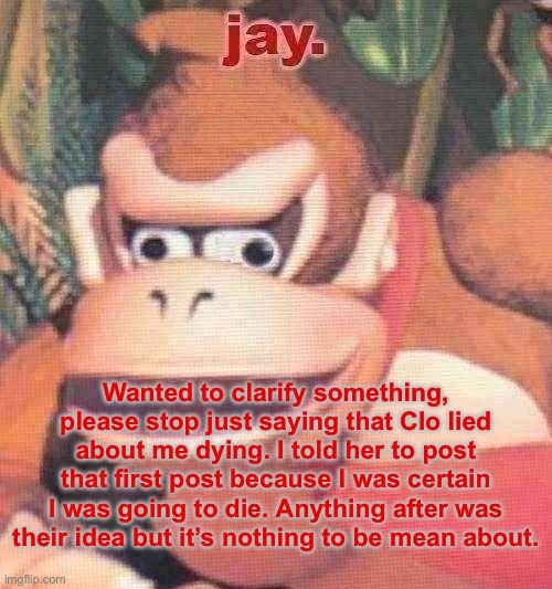 jay. announcement temp | Wanted to clarify something, please stop just saying that Clo lied about me dying. I told her to post that first post because I was certain I was going to die. Anything after was their idea but it’s nothing to be mean about. | image tagged in jay announcement temp | made w/ Imgflip meme maker