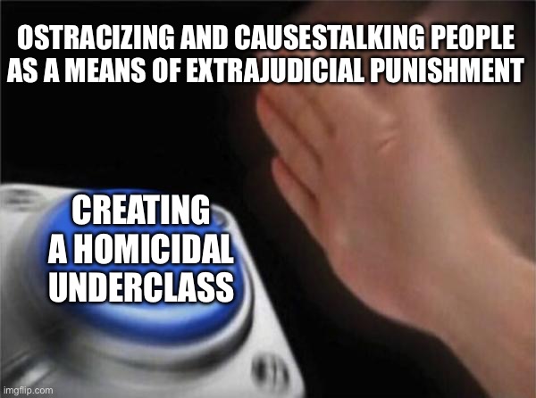 Blank Nut Button Meme | OSTRACIZING AND CAUSESTALKING PEOPLE AS A MEANS OF EXTRAJUDICIAL PUNISHMENT; CREATING A HOMICIDAL UNDERCLASS | image tagged in memes,blank nut button | made w/ Imgflip meme maker