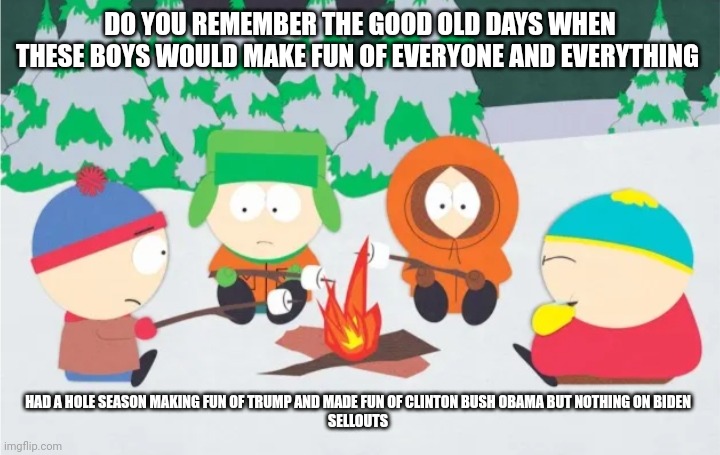 DO YOU REMEMBER THE GOOD OLD DAYS WHEN THESE BOYS WOULD MAKE FUN OF EVERYONE AND EVERYTHING; HAD A HOLE SEASON MAKING FUN OF TRUMP AND MADE FUN OF CLINTON BUSH OBAMA BUT NOTHING ON BIDEN

SELLOUTS | image tagged in south park | made w/ Imgflip meme maker