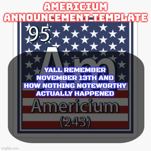 americium announcement temp | YALL REMEMBER NOVEMBER 13TH AND HOW NOTHING NOTEWORTHY ACTUALLY HAPPENED | image tagged in americium announcement temp | made w/ Imgflip meme maker