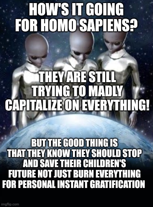 Aliens look down on earth | HOW'S IT GOING FOR HOMO SAPIENS? THEY ARE STILL TRYING TO MADLY CAPITALIZE ON EVERYTHING! BUT THE GOOD THING IS THAT THEY KNOW THEY SHOULD STOP AND SAVE THEIR CHILDREN'S FUTURE NOT JUST BURN EVERYTHING FOR PERSONAL INSTANT GRATIFICATION | image tagged in aliens look down on earth | made w/ Imgflip meme maker