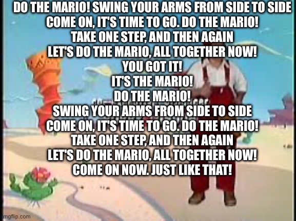 Do the mario! Swing your arms from side to side | DO THE MARIO! SWING YOUR ARMS FROM SIDE TO SIDE
COME ON, IT'S TIME TO GO. DO THE MARIO!
TAKE ONE STEP, AND THEN AGAIN
LET'S DO THE MARIO, ALL TOGETHER NOW!
YOU GOT IT!
IT'S THE MARIO!
DO THE MARIO!
SWING YOUR ARMS FROM SIDE TO SIDE
COME ON, IT'S TIME TO GO. DO THE MARIO!
TAKE ONE STEP, AND THEN AGAIN
LET'S DO THE MARIO, ALL TOGETHER NOW!
COME ON NOW. JUST LIKE THAT! | image tagged in do the mario swing your arms from side to side | made w/ Imgflip meme maker