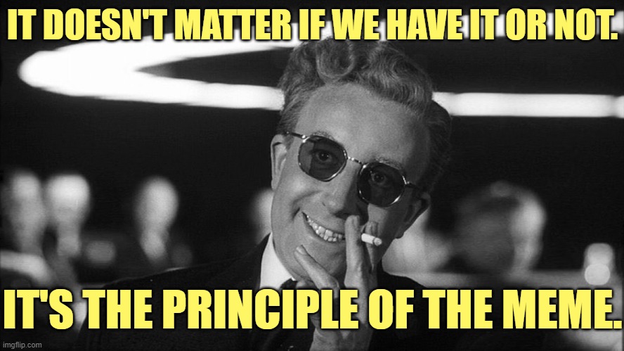 Doctor Strangelove says... | IT DOESN'T MATTER IF WE HAVE IT OR NOT. IT'S THE PRINCIPLE OF THE MEME. | image tagged in doctor strangelove says | made w/ Imgflip meme maker