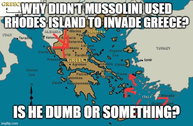 Last question. | WHY DIDN'T MUSSOLINI USED RHODES ISLAND TO INVADE GREECE? IS HE DUMB OR SOMETHING? | image tagged in mussolini,mussolini jerking off to austrian moutache man,greece,italy,ww2 | made w/ Imgflip meme maker