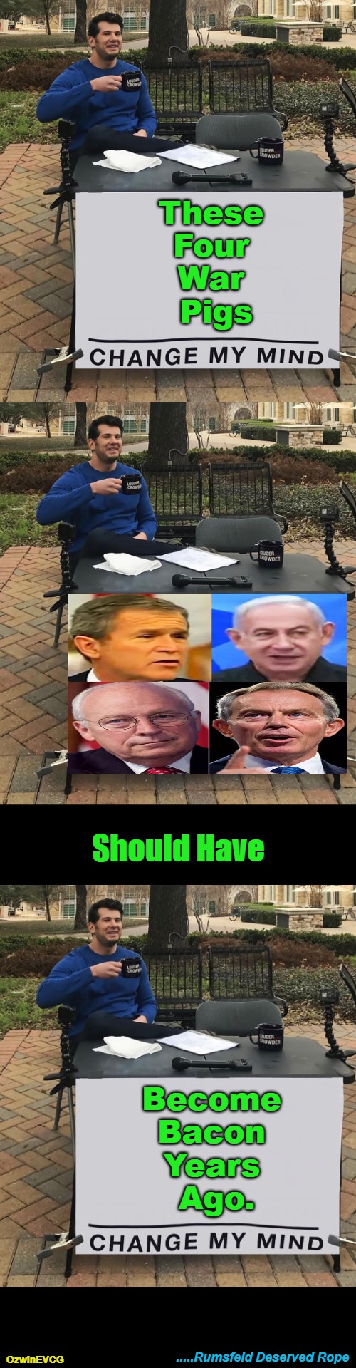 #FairTrials #NoMoreRumsfelds #FluffyPillows | These 

Four 

War 

Pigs; Should Have; Become 

Bacon 

Years 

Ago. .....Rumsfeld Deserved Rope; OzwinEVCG | image tagged in war criminals,george w bush,benjamin netanyahu,tony blair,dick cheney,world occupied | made w/ Imgflip meme maker