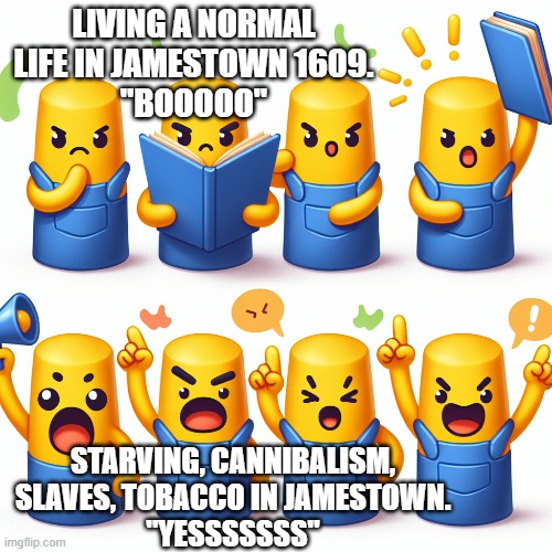 ... | LIVING A NORMAL LIFE IN JAMESTOWN 1609.
"BOOOOO"; STARVING, CANNIBALISM, SLAVES, TOBACCO IN JAMESTOWN.
"YESSSSSSS" | image tagged in minions | made w/ Imgflip meme maker