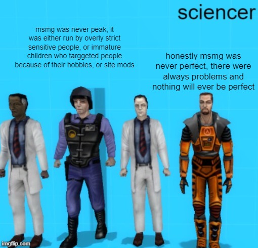 You can only mature when you realize that nothing can be perfect | msmg was never peak, it was either run by overly strict sensitive people, or immature children who targgeted people because of their hobbies, or site mods; honestly msmg was never perfect, there were always problems and nothing will ever be perfect | image tagged in sciencer | made w/ Imgflip meme maker