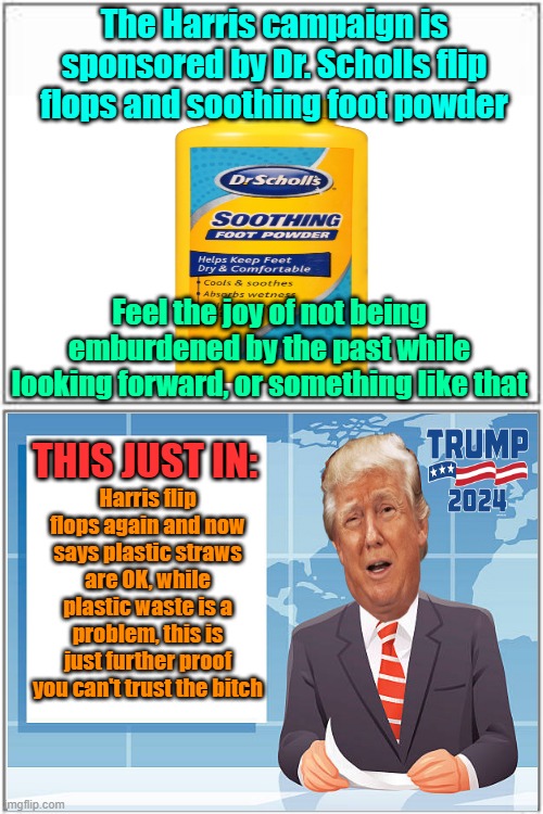 Breaking news 2 | The Harris campaign is sponsored by Dr. Scholls flip flops and soothing foot powder; Feel the joy of not being emburdened by the past while looking forward, or something like that; THIS JUST IN:; Harris flip flops again and now says plastic straws are OK, while plastic waste is a problem, this is just further proof you can't trust the bitch | image tagged in trump,maga,kamala harris,elections,flip flops | made w/ Imgflip meme maker