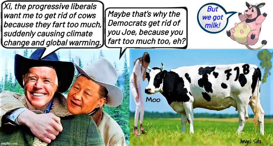 Biden says cow farts affecting climate change and global warming | Xi, the progressive liberals
want me to get rid of cows
because they fart too much,
suddenly causing climate
change and global warming. But
we got
milk! Maybe that's why the
Democrats get rid of
you Joe, because you
fart too much too, eh? Moo; Angel Soto | image tagged in joe biden and xi jinping chat about cows,aoc crying over farting cows,joe biden,xi jinping,climate change,global warming | made w/ Imgflip meme maker