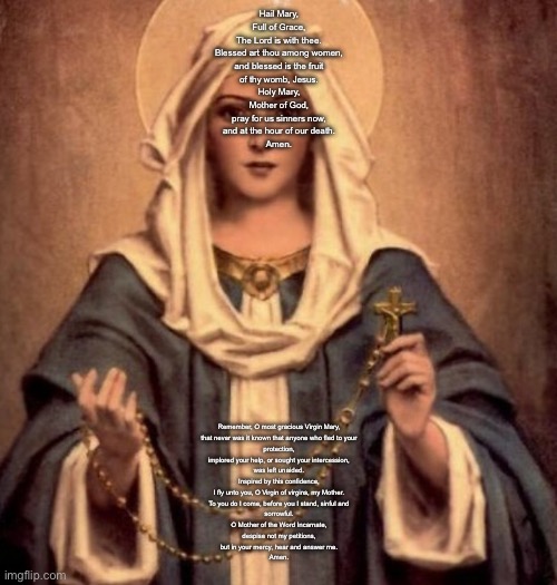 Hi guys | Hail Mary,
Full of Grace,
The Lord is with thee.
Blessed art thou among women,
and blessed is the fruit
of thy womb, Jesus.
Holy Mary,
Mother of God,
pray for us sinners now,
and at the hour of our death.
Amen. Remember, O most gracious Virgin Mary,
that never was it known that anyone who fled to your
protection,
implored your help, or sought your intercession,
was left unaided.
Inspired by this confidence,
I fly unto you, O Virgin of virgins, my Mother.
To you do I come, before you I stand, sinful and
sorrowful.
O Mother of the Word Incarnate,
despise not my petitions,
but in your mercy, hear and answer me.
Amen. | image tagged in mother mary | made w/ Imgflip meme maker