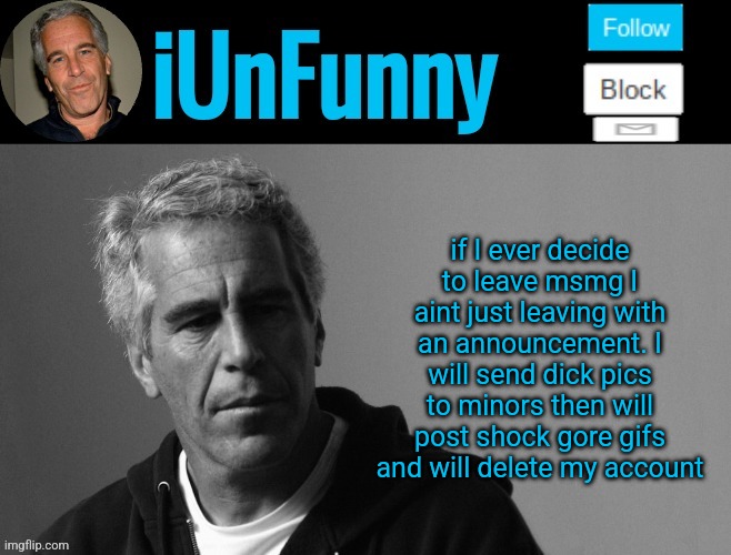 iUnFunny's Epstein template | if I ever decide to leave msmg I aint just leaving with an announcement. I will send dick pics to minors then will post shock gore gifs and will delete my account | image tagged in iunfunny's epstein template | made w/ Imgflip meme maker