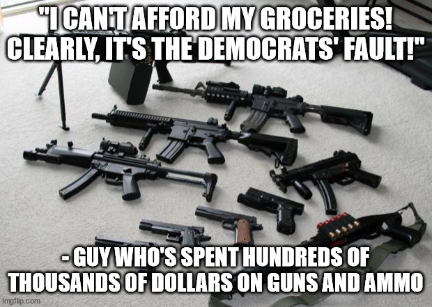 "I can't afford my groceries!" | "I CAN'T AFFORD MY GROCERIES! CLEARLY, IT'S THE DEMOCRATS' FAULT!"; - GUY WHO'S SPENT HUNDREDS OF THOUSANDS OF DOLLARS ON GUNS AND AMMO | image tagged in guns | made w/ Imgflip meme maker