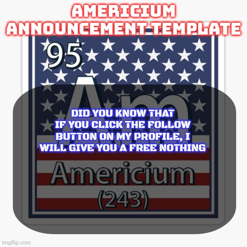 Try it out | DID YOU KNOW THAT IF YOU CLICK THE FOLLOW BUTTON ON MY PROFILE, I WILL GIVE YOU A FREE NOTHING | image tagged in americium announcement temp | made w/ Imgflip meme maker