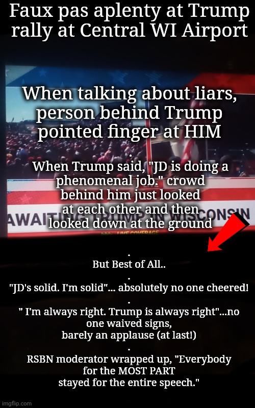 Another Failed Rally | Faux pas aplenty at Trump rally at Central WI Airport; .
But Best of All..
.
"JD's solid. I'm solid"... absolutely no one cheered!
.
" I'm always right. Trump is always right"...no one waived signs, barely an applause (at last!)
.
RSBN moderator wrapped up, "Everybody for the MOST PART stayed for the entire speech."; When talking about liars,
person behind Trump
pointed finger at HIM; .
When Trump said, "JD is doing a phenomenal job." crowd behind him just looked at each other and then looked down at the ground | image tagged in trump rally,dnc,msnbc | made w/ Imgflip meme maker