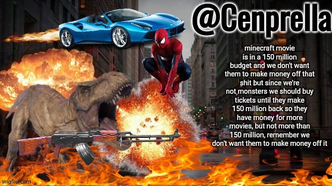 Cenprella's yappage | minecraft movie is in a 150 million budget and we don't want them to make money off that shit but since we're not monsters we should buy tickets until they make 150 million back so they have money for more movies, but not more than 150 million, remember we don't want them to make money off it | image tagged in cenprella's yappage | made w/ Imgflip meme maker