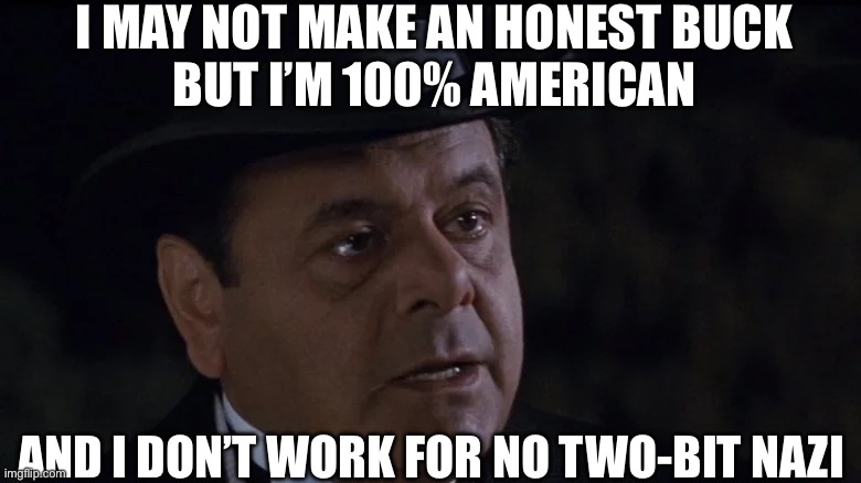 I may not make an honest buck | I MAY NOT MAKE AN HONEST BUCK
BUT I’M 100% AMERICAN; AND I DON’T WORK FOR NO TWO-BIT NAZI | image tagged in rocketeer,gangster,paul sorvino | made w/ Imgflip meme maker